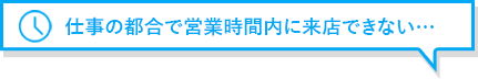 仕事の都合で営業時間内に来店できない…